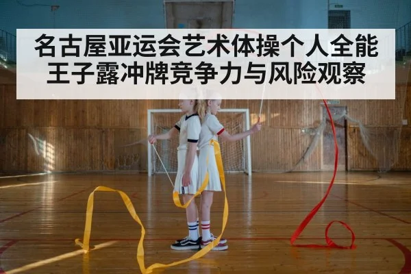 名古屋亚运会艺术体操个人全能 王子露冲牌竞争力与风险观察