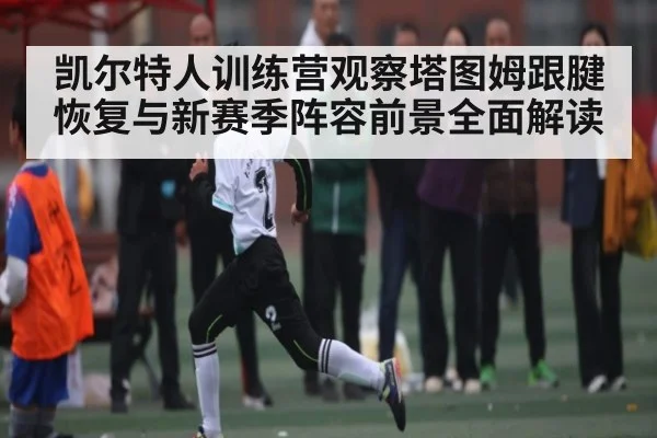 凯尔特人训练营观察塔图姆跟腱恢复与新赛季阵容前景全面解读