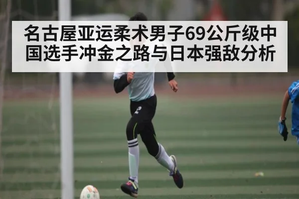 名古屋亚运柔术男子69公斤级中国选手冲金之路与日本强敌分析