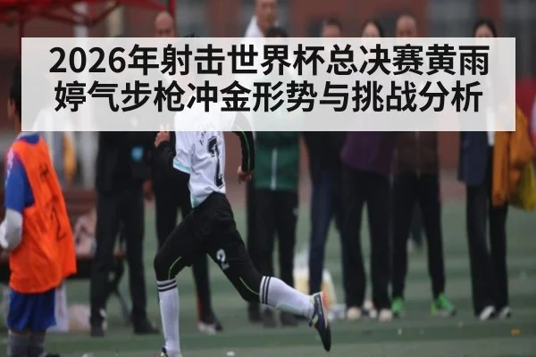 2026年射击世界杯总决赛黄雨婷气步枪冲金形势与挑战分析